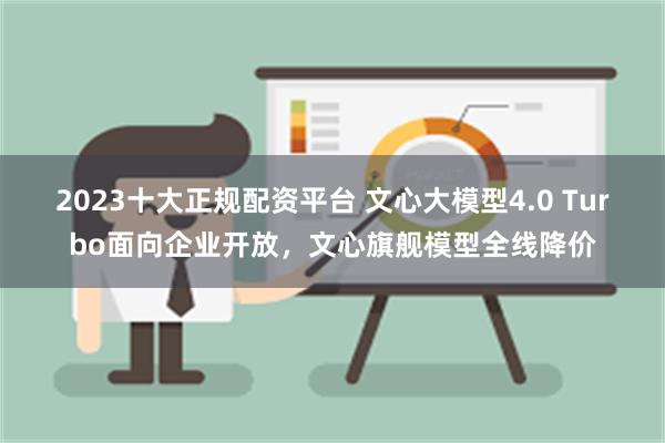 2023十大正规配资平台 文心大模型4.0 Turbo面向企业开放，文心旗舰模型全线降价