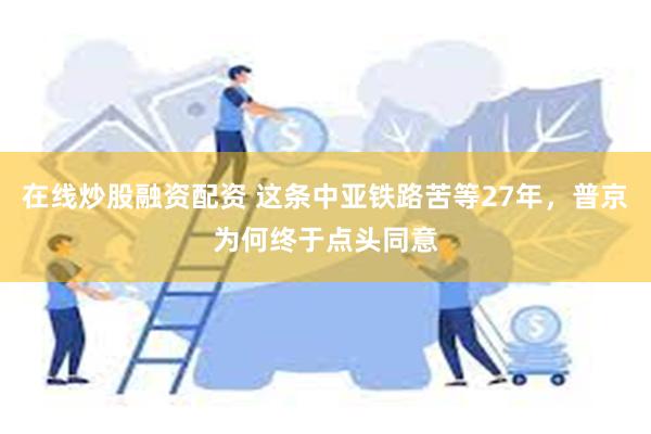 在线炒股融资配资 这条中亚铁路苦等27年，普京为何终于点头同意