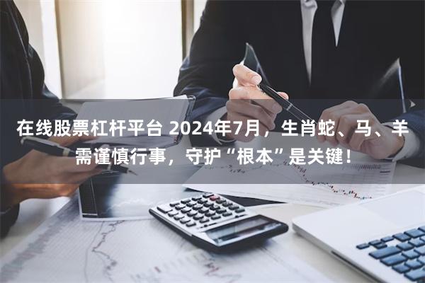 在线股票杠杆平台 2024年7月，生肖蛇、马、羊需谨慎行事，守护“根本”是关键！