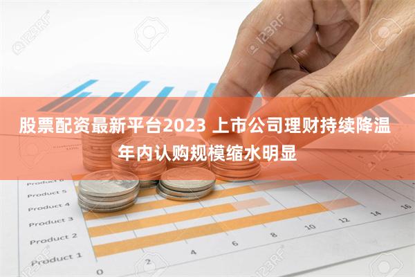 股票配资最新平台2023 上市公司理财持续降温 年内认购规模缩水明显