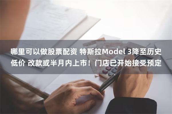 哪里可以做股票配资 特斯拉Model 3降至历史低价 改款或半月内上市！门店已开始接受预定