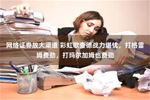 网络证劵放大渠道 彩虹歌查德战力堪忧，打格雷姆费劲，打玛尔加姆也费劲