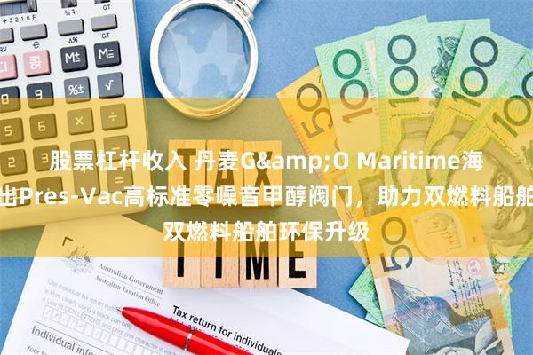 股票杠杆收入 丹麦G&O Maritime海事集团推出Pres-Vac高标准零噪音甲醇阀门，助力双燃料船舶环保升级