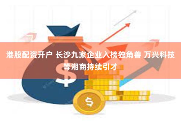 港股配资开户 长沙九家企业入榜独角兽 万兴科技等湘商持续引才