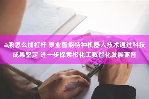 a股怎么加杠杆 景业智能特种机器人技术通过科技成果鉴定 进一步探索核化工数智化发展蓝图