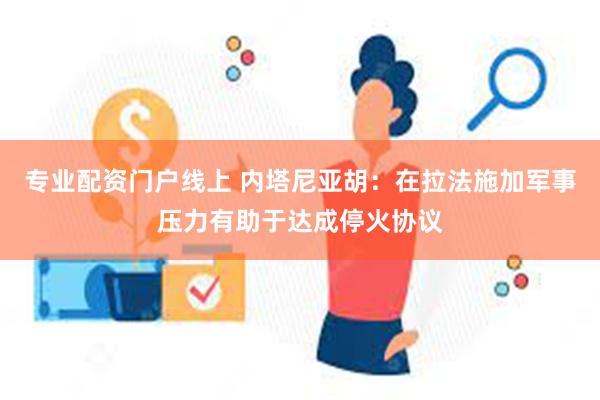 专业配资门户线上 内塔尼亚胡：在拉法施加军事压力有助于达成停火协议