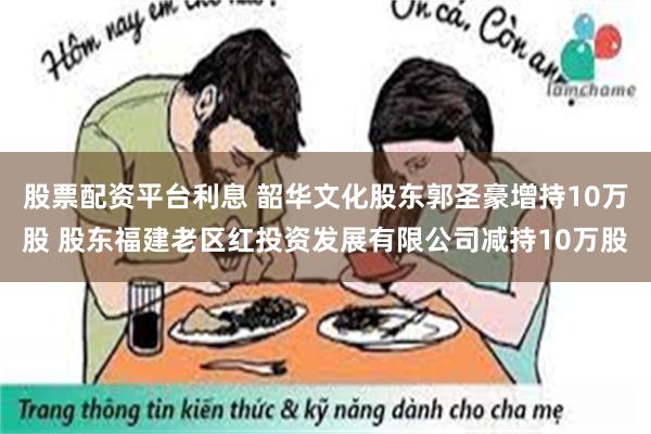 股票配资平台利息 韶华文化股东郭圣豪增持10万股 股东福建老区红投资发展有限公司减持10万股