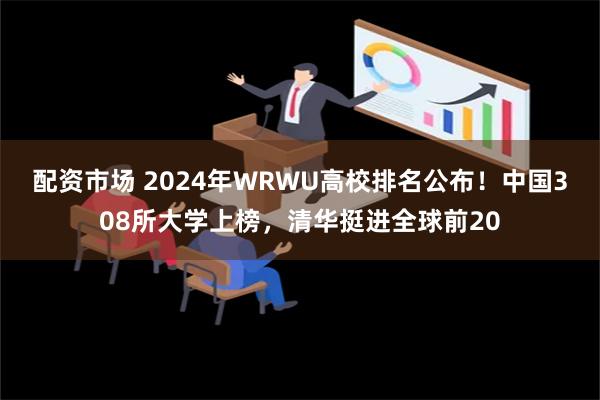 配资市场 2024年WRWU高校排名公布！中国308所大学上榜，清华挺进全球前20