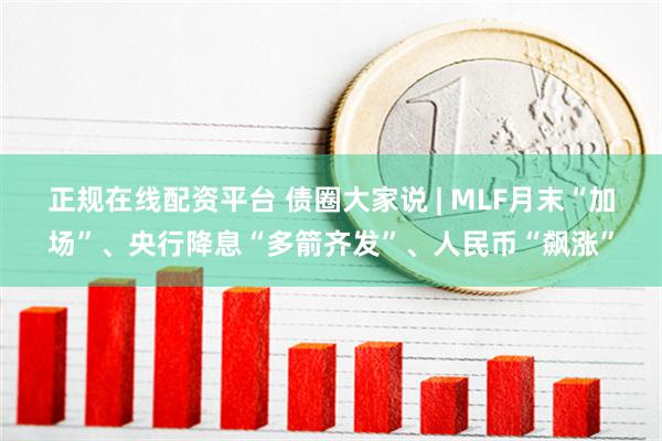 正规在线配资平台 债圈大家说 | MLF月末“加场”、央行降息“多箭齐发”、人民币“飙涨”