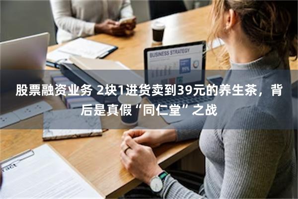 股票融资业务 2块1进货卖到39元的养生茶，背后是真假“同仁堂”之战