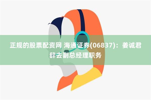 正规的股票配资网 海通证券(06837)：姜诚君辞去副总经理职务