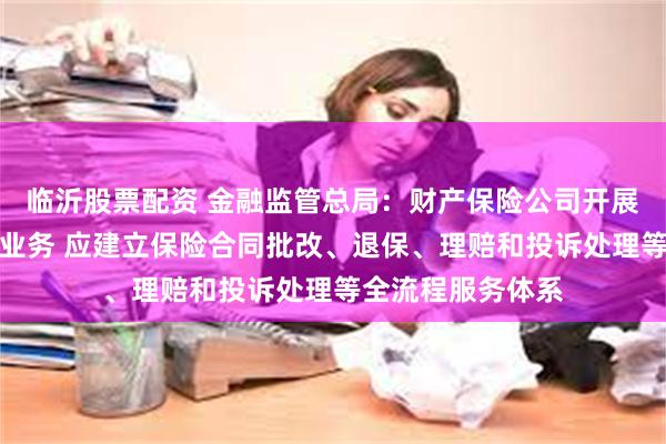 临沂股票配资 金融监管总局：财产保险公司开展互联网财产保险业务 应建立保险合同批改、退保、理赔和投诉处理等全流程服务体系