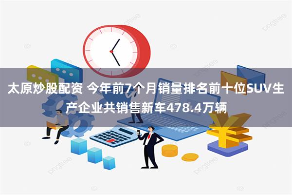 太原炒股配资 今年前7个月销量排名前十位SUV生产企业共销售新车478.4万辆