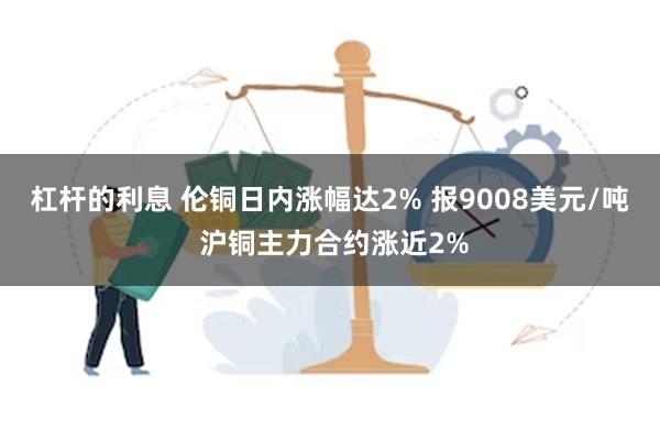 杠杆的利息 伦铜日内涨幅达2% 报9008美元/吨 沪铜主力合约涨近2%