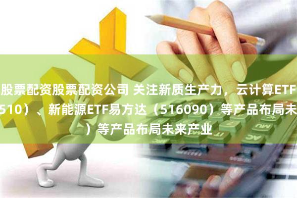 股票配资股票配资公司 关注新质生产力，云计算ETF（516510）、新能源ETF易方达（516090）等产品布局未来产业