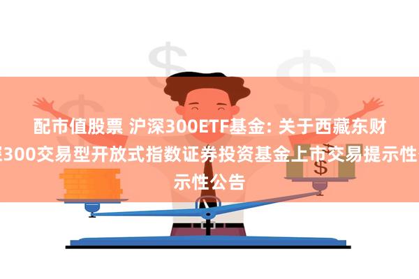 配市值股票 沪深300ETF基金: 关于西藏东财沪深300交易型开放式指数证券投资基金上市交易提示性公告