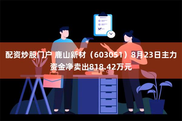 配资炒股门户 鹿山新材（603051）8月23日主力资金净卖出818.42万元