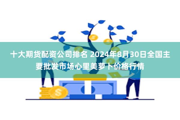 十大期货配资公司排名 2024年8月30日全国主要批发市场心里美萝卜价格行情