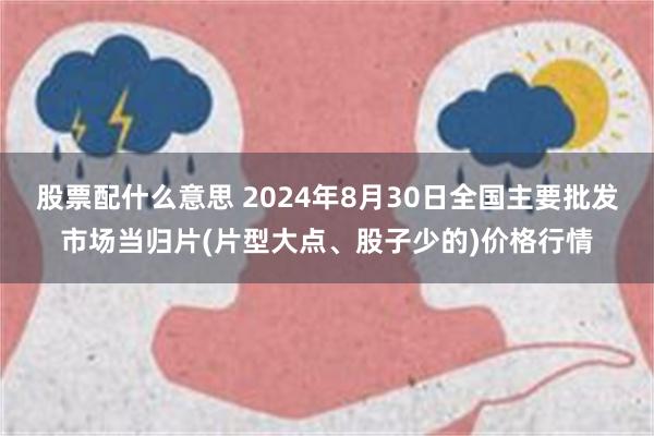 股票配什么意思 2024年8月30日全国主要批发市场当归片(片型大点、股子少的)价格行情