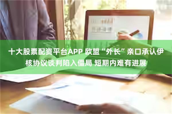 十大股票配资平台APP 欧盟“外长”亲口承认伊核协议谈判陷入僵局 短期内难有进展