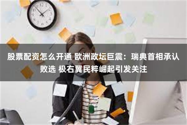 股票配资怎么开通 欧洲政坛巨震：瑞典首相承认败选 极右翼民粹崛起引发关注