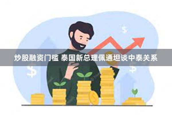 炒股融资门槛 泰国新总理佩通坦谈中泰关系