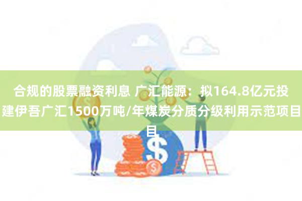 合规的股票融资利息 广汇能源：拟164.8亿元投建伊吾广汇1500万吨/年煤炭分质分级利用示范项目