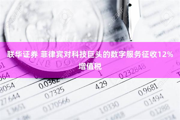 联华证券 菲律宾对科技巨头的数字服务征收12%增值税