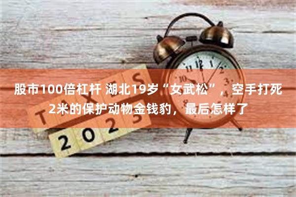 股市100倍杠杆 湖北19岁“女武松”，空手打死2米的保护动物金钱豹，最后怎样了