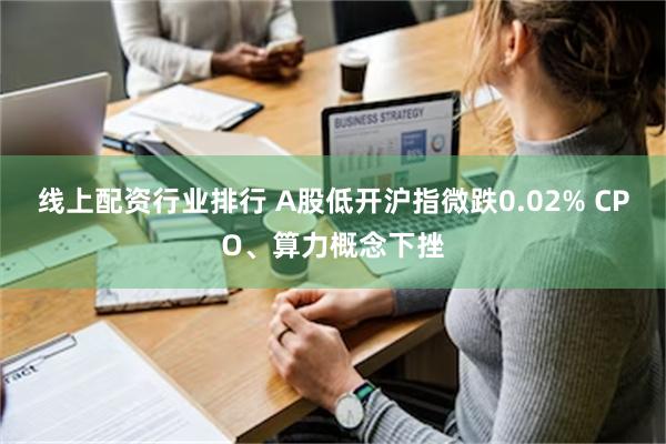 线上配资行业排行 A股低开沪指微跌0.02% CPO、算力概念下挫