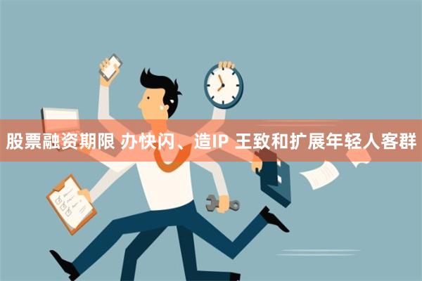 股票融资期限 办快闪、造IP 王致和扩展年轻人客群