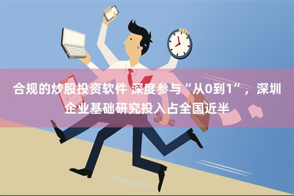 合规的炒股投资软件 深度参与“从0到1”，深圳企业基础研究投入占全国近半