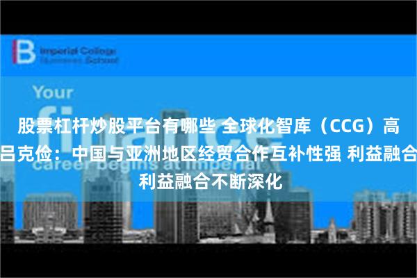 股票杠杆炒股平台有哪些 全球化智库（CCG）高级研究员吕克俭：中国与亚洲地区经贸合作互补性强 利益融合不断深化