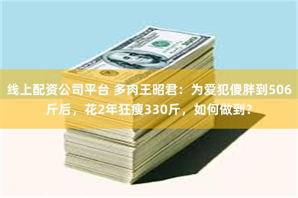 线上配资公司平台 多肉王昭君：为爱犯傻胖到506斤后，花2年狂瘦330斤，如何做到？