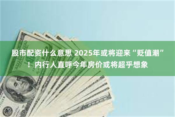 股市配资什么意思 2025年或将迎来“贬值潮”！内行人直呼今年房价或将超乎想象