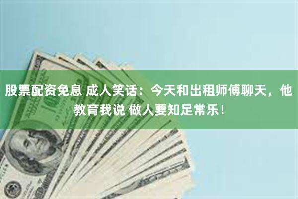 股票配资免息 成人笑话：今天和出租师傅聊天，他教育我说 做人要知足常乐！