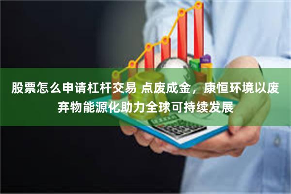 股票怎么申请杠杆交易 点废成金，康恒环境以废弃物能源化助力全球可持续发展