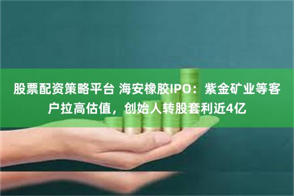 股票配资策略平台 海安橡胶IPO：紫金矿业等客户拉高估值，创始人转股套利近4亿