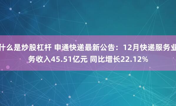 什么是炒股杠杆 申通快递最新公告：12月快递服务业务收入45.51亿元 同比增长22.12%