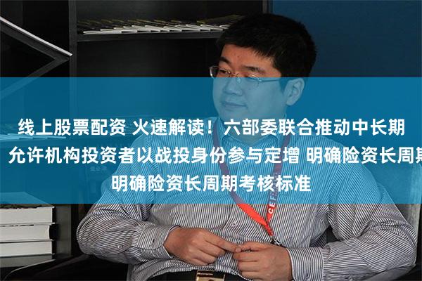 线上股票配资 火速解读！六部委联合推动中长期资金入市：允许机构投资者以战投身份参与定增 明确险资长周期考核标准