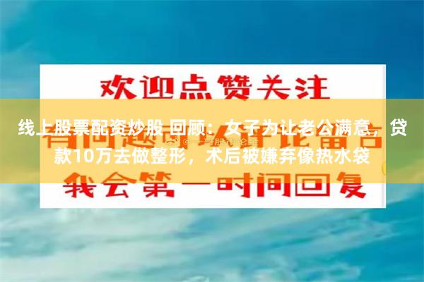 线上股票配资炒股 回顾：女子为让老公满意，贷款10万去做整形，术后被嫌弃像热水袋