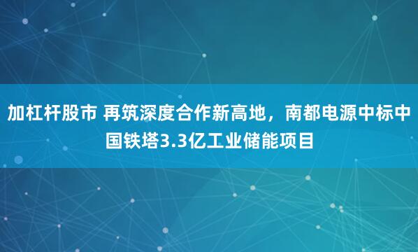 加杠杆股市 再筑深度合作新高地，南都电源中标中国铁塔3.3亿工业储能项目