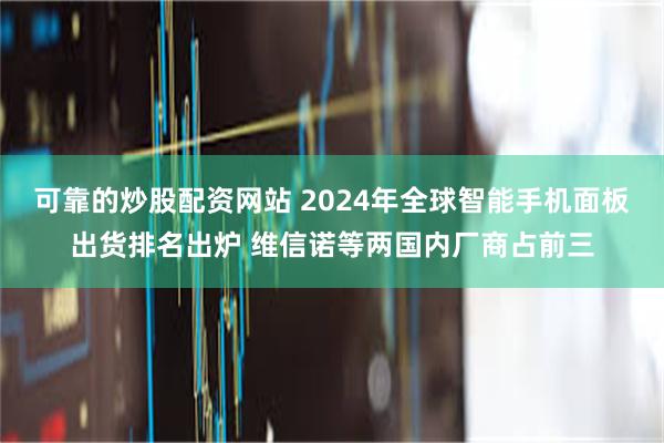 可靠的炒股配资网站 2024年全球智能手机面板出货排名出炉 维信诺等两国内厂商占前三