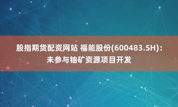 股指期货配资网站 福能股份(600483.SH)：未参与铀矿资源项目开发