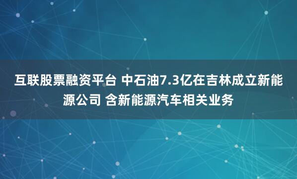 互联股票融资平台 中石油7.3亿在吉林成立新能源公司 含新能源汽车相关业务