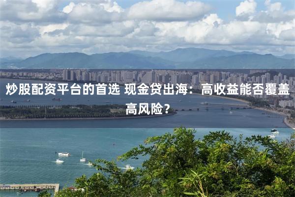 炒股配资平台的首选 现金贷出海：高收益能否覆盖高风险？