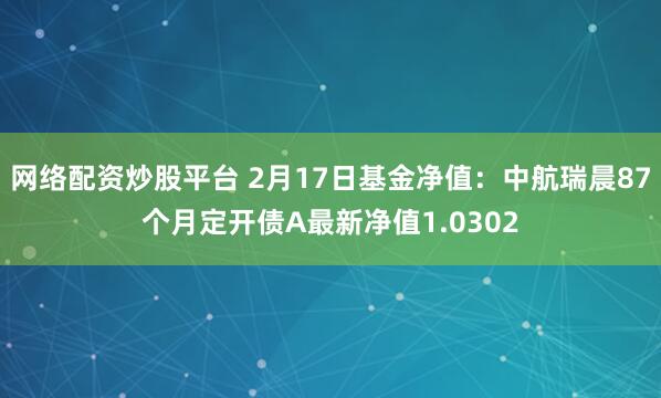 网络配资炒股平台 2月17日基金净值：中航瑞晨87个月定开债A最新净值1.0302