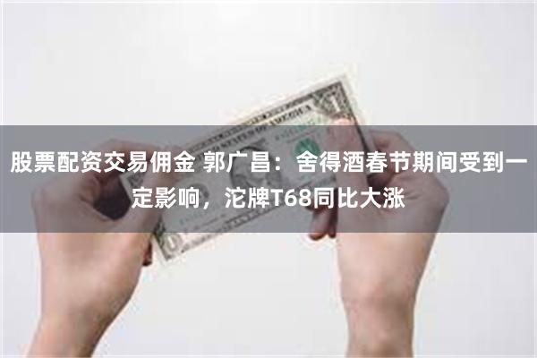 股票配资交易佣金 郭广昌：舍得酒春节期间受到一定影响，沱牌T68同比大涨