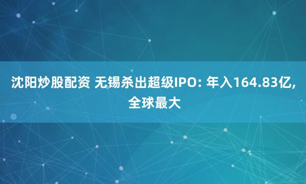 沈阳炒股配资 无锡杀出超级IPO: 年入164.83亿, 全球最大