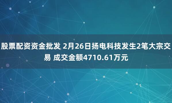 股票配资资金批发 2月26日扬电科技发生2笔大宗交易 成交金额4710.61万元